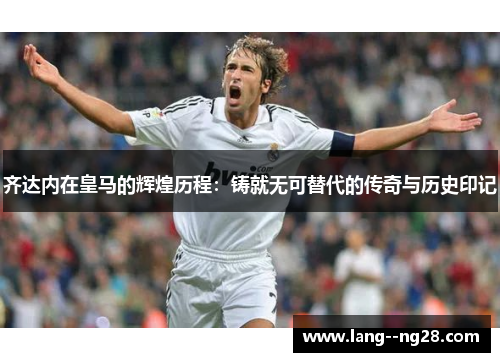齐达内在皇马的辉煌历程:铸就无可替代的传奇与历史印记 齐达内在皇马的辉煌历程:铸就无可替代的传奇与历史印记