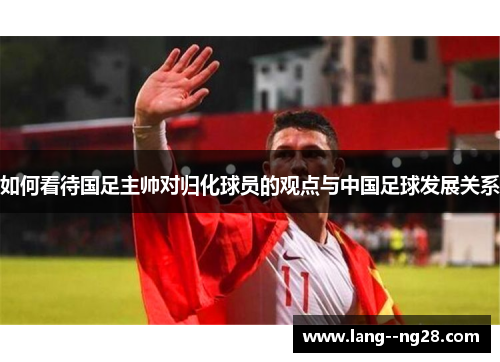 如何看待国足主帅对归化球员的观点与中国足球发展关系 如何看待国足主帅对归化球员的观点与中国足球发展关系