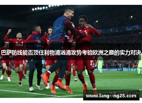 巴萨防线能否顶住利物浦汹涌攻势考验欧洲之巅的实力对决