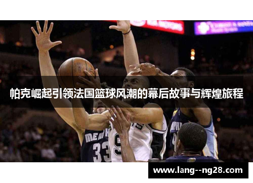 帕克崛起引领法国篮球风潮的幕后故事与辉煌旅程 帕克崛起引领法国篮球风潮的幕后故事与辉煌旅程