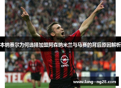 本纳赛尔为何选择加盟阿森纳米兰与马赛的背后原因解析 本纳赛尔为何选择加盟阿森纳米兰与马赛的背后原因解析