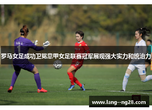罗马女足成功卫冕意甲女足联赛冠军展现强大实力和统治力