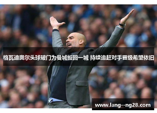 格瓦迪奥尔头球破门为曼城扳回一城 持续追赶对手晋级希望依旧 格瓦迪奥尔头球破门为曼城扳回一城 持续追赶对手晋级希望依旧