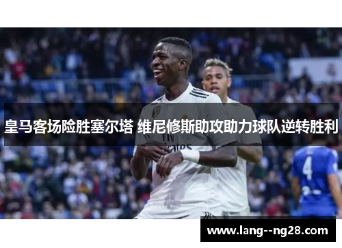 皇马客场险胜塞尔塔 维尼修斯助攻助力球队逆转胜利 皇马客场险胜塞尔塔 维尼修斯助攻助力球队逆转胜利