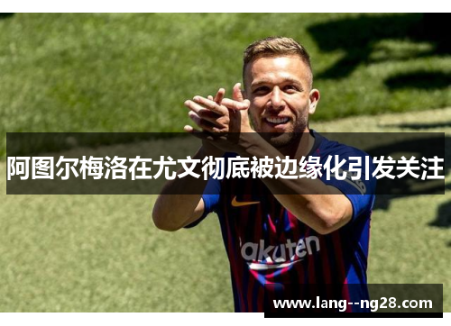 阿图尔梅洛在尤文彻底被边缘化引发关注 阿图尔梅洛在尤文彻底被边缘化引发关注